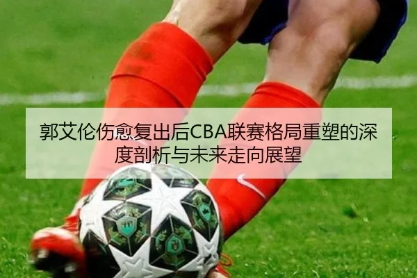 郭艾伦伤愈复出后CBA联赛格局重塑的深度剖析与未来走向展望