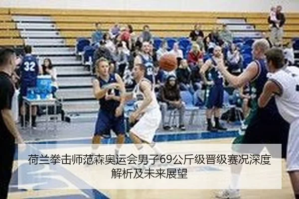 荷兰拳击师范森奥运会男子69公斤级晋级赛况深度解析及未来展望