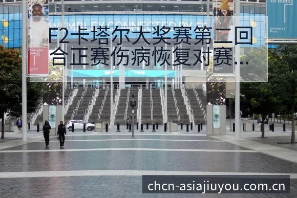 F2卡塔尔大奖赛第二回合正赛伤病恢复对赛程影响签表分析 - 九游